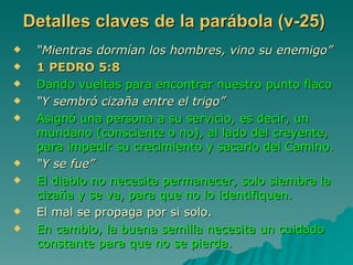 Detalles claves de la parábola (v-25) “ Mientras dormían los hombres, vino su enemigo” 1 PEDRO 5:8 Dando vueltas para encontrar nuestro punto flaco “ Y sembró cizaña entre el trigo” Asignó una persona a su servicio, es decir, un mundano (consciente o no), al lado del creyente, para impedir su crecimiento y sacarlo del Camino. “ Y se fue” El diablo no necesita permanecer, solo siembra la cizaña y se va, para que no lo identifiquen. El mal se propaga por si solo. En cambio, la buena semilla necesita un cuidado constante para que no se pierda. 