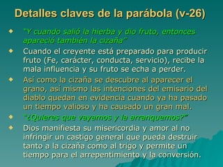 Detalles claves de la parábola (v-26) “ Y cuando salió la hierba y dio fruto, entonces apareció también la cizaña” Cuando el creyente está preparado para producir fruto (Fe, carácter, conducta, servicio), recibe la mala influencia y su fruto se echa a perder. Así como la cizaña se descubre al aparecer el grano, así mismo las intenciones del emisario del diablo quedan en evidencia cuando ya ha pasado un tiempo valioso y ha causado un gran mal. “ ¿Quieres que vayamos y la arranquemos?” Dios manifiesta su misericordia y amor al no infringir un castigo general que pueda destruir tanto a la cizaña como al trigo y permite un tiempo para el arrepentimiento y la conversión. 