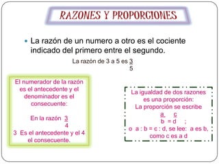  La razón de un numero a otro es el cociente
      indicado del primero entre el segundo.
                     La razón de 3 a 5 es 3
                                          5

El numerador de la razón
 es el antecedente y el                   La igualdad de dos razones
    denominador es el                          es una proporción:
      consecuente:
                                           La proporción se escribe
                                                      a     c
     En la razón 3
                                                      b =d ;
                  4                      o a : b = c : d, se lee: a es b,
3 Es el antecedente y el 4                       como c es a d
    el consecuente.
 