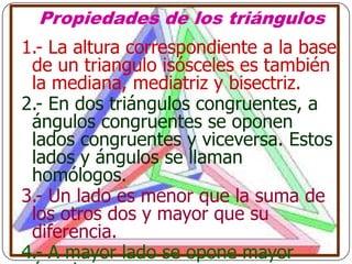 Propiedades de los triángulos
1.- La altura correspondiente a la base
 de un triangulo isósceles es también
 la mediana, mediatriz y bisectriz.
2.- En dos triángulos congruentes, a
 ángulos congruentes se oponen
 lados congruentes y viceversa. Estos
 lados y ángulos se llaman
 homólogos.
3.- Un lado es menor que la suma de
 los otros dos y mayor que su
 diferencia.
4.- A mayor lado se opone mayor
 