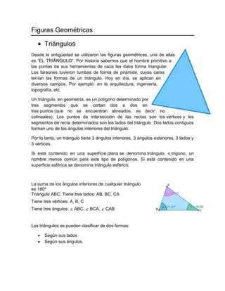 Figuras Geométricas
Triángulos
Desde la antigüedad se utilizaron las figuras geométricas, una de ellas
es “EL TRIÁNGULO”. Por historia sabemos que el hombre primitivo a
las puntas de sus herramientas de caza les daba forma triangular.
Los faraones tuvieron tumbas de forma de pirámide, cuyas caras
tenían las formas de un triángulo. Hoy en día, se aplican en
diversos campos. Por ejemplo: en la arquitectura, ingeniería,
topografía, etc.
Un triángulo, en geometría, es un polígono determinado por
tres segmentos que se cortan dos a dos en
tres puntos (que no se encuentran alineados, es decir: no
colineales). Los puntos de intersección de las rectas son los vértices y los
segmentos de recta determinados son los lados del triángulo. Dos lados contiguos
forman uno de los ángulos interiores del triángulo.
Por lo tanto, un triángulo tiene 3 ángulos interiores, 3 ángulos exteriores, 3 lados y
3 vértices.
Si está contenido en una superficie plana se denomina triángulo, o trígono, un
nombre menos común para este tipo de polígonos. Si está contenido en una
superficie esférica se denomina triángulo esférico.
La suma de los ángulos interiores de cualquier triángulo
es 180º
Triángulo ABC: Tiene tres lados: AB, BC, CA
Tiene tres vértices: A, B, C
Tiene tres ángulos: ∠ ABC, ∠ BCA, ∠ CAB
Los triángulos se pueden clasificar de dos formas:
Según sus lados
Según sus ángulos.
 