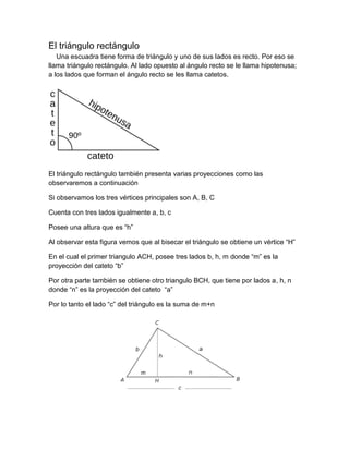 El triángulo rectángulo
Una escuadra tiene forma de triángulo y uno de sus lados es recto. Por eso se
llama triángulo rectángulo. Al lado opuesto al ángulo recto se le llama hipotenusa;
a los lados que forman el ángulo recto se les llama catetos.
El triángulo rectángulo también presenta varias proyecciones como las
observaremos a continuación
Si observamos los tres vértices principales son A, B, C
Cuenta con tres lados igualmente a, b, c
Posee una altura que es “h”
Al observar esta figura vemos que al bisecar el triángulo se obtiene un vértice “H”
En el cual el primer triangulo ACH, posee tres lados b, h, m donde “m” es la
proyección del cateto “b”
Por otra parte también se obtiene otro triangulo BCH, que tiene por lados a, h, n
donde “n” es la proyección del cateto “a”
Por lo tanto el lado “c” del triángulo es la suma de m+n
 