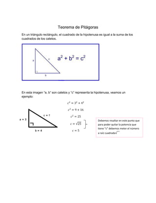 Teorema de Pitágoras
En un triángulo rectángulo, el cuadrado de la hipotenusa es igual a la suma de los
cuadrados de los catetos.
En esta imagen “a, b” son catetos y “c” representa la hipotenusa, veamos un
ejemplo:
Debemos resaltar en este punto que
para poder quitar la potencia que
tiene “c” debemos meter el número
a raíz cuadrada
 