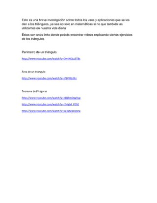 Esto es una breve investigación sobre todos los usos y aplicaciones que se les
dan a los triángulos, ya sea no solo en matemáticas si no que también las
utilizamos en nuestra vida diaria
Estos son unos links donde podrás encontrar videos explicando ciertos ejercicios
de los triángulos
Perímetro de un triángulo
http://www.youtube.com/watch?v=DH4NDLu5TBs
Área de un triangulo
http://www.youtube.com/watch?v=zf1VlRjL0Ec
Teorema de Pitágoras
http://www.youtube.com/watch?v=J4QbmOqgVvg
http://www.youtube.com/watch?v=I2nIgM_PDSE
http://www.youtube.com/watch?v=x23aM1CtpVw
 