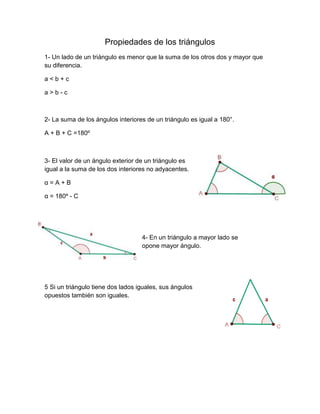 Propiedades de los triángulos
1- Un lado de un triángulo es menor que la suma de los otros dos y mayor que
su diferencia.
a < b + c
a > b - c
2- La suma de los ángulos interiores de un triángulo es igual a 180°.
A + B + C =180º
3- El valor de un ángulo exterior de un triángulo es
igual a la suma de los dos interiores no adyacentes.
α = A + B
α = 180º - C
4- En un triángulo a mayor lado se
opone mayor ángulo.
5 Si un triángulo tiene dos lados iguales, sus ángulos
opuestos también son iguales.
 