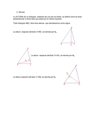 2. Alturas:
La ALTURA de un triángulo, respecto de uno de sus lados, se define como la recta
perpendicular a dicho lado que pasa por el vértice opuesto.
Todo triángulo ABC, tiene tres alturas que denotaremos como sigue:
La altura respecto del lado 'a'=BC, se denota por ha
La altura respecto del lado 'b'=AC, se denota por hb
La altura respecto del lado 'c'=AB, se denota por hc
 