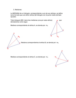 3. Medianas:
La MEDIANA de un triángulo, correspondiente a uno de sus vértices, se define
como la recta que une dicho vértice del triángulo con el punto medio del lado
opuesto.
Todo triángulo ABC, tiene tres medianas (una por cada vértice) que
denotaremos como sigue:
Mediana correspondiente al vértice A, se denota por mA
Mediana correspondiente al vértice B, se denota por mB
Mediana correspondiente al vértice C, se denota por mC
 
