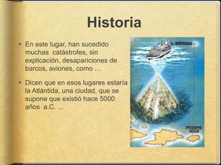 Historia
 En este lugar, han sucedido
  muchas catástrofes, sin
  explicación, desapariciones de
  barcos, aviones, como …

 Dicen que en esos lugares estaría
  la Atlántida, una ciudad, que se
  supone que existió hace 5000
  años a.C. ...
 
