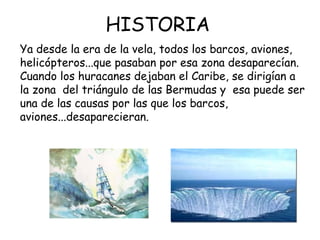 HISTORIA
Ya desde la era de la vela, todos los barcos, aviones,
helicópteros...que pasaban por esa zona desaparecían.
Cuando los huracanes dejaban el Caribe, se dirigían a
la zona del triángulo de las Bermudas y esa puede ser
una de las causas por las que los barcos,
aviones...desaparecieran.
 