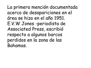 La primera mención documentada
acerca de desapariciones en el
área se hizo en el año 1951.
E.V.W Jones -periodista de
Associated Press, escribió
respecto a algunos barcos
perdidos en la zona de las
Bahamas.
 