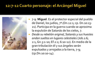    7-9. Miguel. Es el protector especial del pueblo
    de Daniel, los judíos, 7ª.(Dn.12:1; cp. Dn.10:13-
    21). Participa en la guerra cuando se aproxima
    la expulsión de Satanás de los cielos, 7.
   Desde su rebelión original, Satanás y sus huestes
    andan sueltos en lugares celestiales (Job.1:6;
    2:1, Gn.3:1-10; Ef.2:2; 6:10-12). En medio de la
    gran tribulación él y sus ángeles serán
    expulsados y arrojados a la tierra, 7-9;
    (cp.Dn.10:10-14).
 