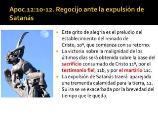   Este grito de alegría es el preludio del
    establecimiento del reinado de
    Cristo, 10ª, que comienza con su retorno.
   La victoria sobre la malignidad de los
    últimos días será obtenida sobre la base del
    sacrificio consumado de Cristo 11ª, por el
    testimonio fiel, 11b, y por el martirio 11c.
   La expulsión de Satanás traerá aparejada
    una tremenda calamidad para la tierra, 12.
    Su ira se ve exacerbada por la brevedad del
    tiempo que le queda.
 