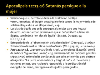  Sabiendo que su derrota se debe a la exaltación del Hijo
  varón, Jesucristo, el dragón descarga su furia contra la mujer vestida de
  sol (Israel) que dio a luz al hijo varón, v.13.
 Las alas de águila que se le entregan a la mujer para que huya al
  desierto , nos recuerdan la forma en que el Señor liberó a Israel de
  Egipto, tomándola “en alas de águila” (Ex.19:4, Dt.32:11-12;
  Is.26:0;27:1).
 Este período de la “abominación de la desolación” (Dan.9:27), y la Gran
  Tribulación a la cual se refirió nuestro Señor (Mt.24:15-22; Lc.21:20-24).
 Apoc.12:15-16, La preservación de Israel. La serpiente (Satanás) arrojó
  de su boca “agua como un río”, v.15, simbolizando las naciones gentiles
  (Apoc.17:15) estimuladas por Satanás con odio antisemita para destruir
  a los judíos. “La tierra abrió su boca y tragó el río” v.16. Se refiere a
  naciones amigas, que habiendo respondido a la predicación del
  evangelio del reino, protegen a estos judíos perseguidos.
 