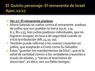    Ver.17: El remanente piadoso.
   Ahora Satanás se vuelve contra el remanente piadoso
    de judíos que aun pueblan la tierra (cp.Is. 1:9;
    6:1, Ro.1:5), Son judíos piadosos individuales, que no
    lograron escapar, en busca de seguridad cuando se
    inició la tribulación (Mt.24:15-20).
   También puede referirse a los nuevos creyentes no
    judíos, que aceptarán a Cristo como Su Salvador.
   Estos “guardan los mandamientos de Dios”, que es la
    señal de santidad común a los verdaderos creyentes a
    través de edades, y “tienen el testimonio de
    Jesucristo”, es decir, son sus fieles testigos.
 