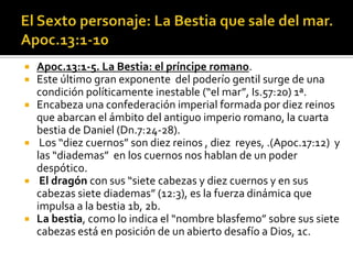  Apoc.13:1-5. La Bestia: el príncipe romano.
 Este último gran exponente del poderío gentil surge de una
  condición políticamente inestable (“el mar”, Is.57:20) 1ª.
 Encabeza una confederación imperial formada por diez reinos
  que abarcan el ámbito del antiguo imperio romano, la cuarta
  bestia de Daniel (Dn.7:24-28).
 Los “diez cuernos” son diez reinos , diez reyes, .(Apoc.17:12) y
  las “diademas” en los cuernos nos hablan de un poder
  despótico.
 El dragón con sus “siete cabezas y diez cuernos y en sus
  cabezas siete diademas” (12:3), es la fuerza dinámica que
  impulsa a la bestia 1b, 2b.
 La bestia, como lo indica el “nombre blasfemo” sobre sus siete
  cabezas está en posición de un abierto desafío a Dios, 1c.
 