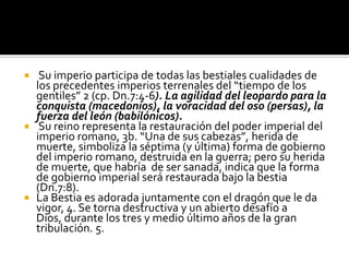   Su imperio participa de todas las bestiales cualidades de
  los precedentes imperios terrenales del “tiempo de los
  gentiles” 2 (cp. Dn.7:4-6). La agilidad del leopardo para la
  conquista (macedonios), la voracidad del oso (persas), la
  fuerza del león (babilónicos).
 Su reino representa la restauración del poder imperial del
  imperio romano, 3b. “Una de sus cabezas”, herida de
  muerte, simboliza la séptima (y última) forma de gobierno
  del imperio romano, destruida en la guerra; pero su herida
  de muerte, que habría de ser sanada, indica que la forma
  de gobierno imperial será restaurada bajo la bestia
  (Dn.7:8).
 La Bestia es adorada juntamente con el dragón que le da
  vigor, 4. Se torna destructiva y un abierto desafío a
  Dios, durante los tres y medio último años de la gran
  tribulación. 5.
 