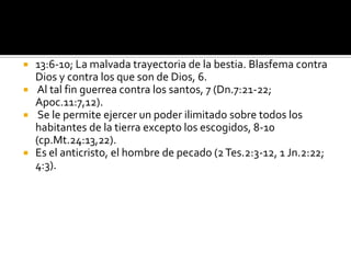    13:6-10; La malvada trayectoria de la bestia. Blasfema contra
    Dios y contra los que son de Dios, 6.
    Al tal fin guerrea contra los santos, 7 (Dn.7:21-22;
    Apoc.11:7,12).
    Se le permite ejercer un poder ilimitado sobre todos los
    habitantes de la tierra excepto los escogidos, 8-10
    (cp.Mt.24:13,22).
   Es el anticristo, el hombre de pecado (2 Tes.2:3-12, 1 Jn.2:22;
    4:3).
 