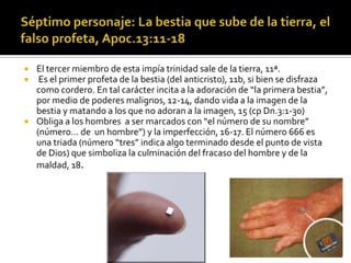    El tercer miembro de esta impía trinidad sale de la tierra, 11ª.
    Es el primer profeta de la bestia (del anticristo), 11b, si bien se disfraza
    como cordero. En tal carácter incita a la adoración de “la primera bestia”,
    por medio de poderes malignos, 12-14, dando vida a la imagen de la
    bestia y matando a los que no adoran a la imagen, 15 (cp Dn.3:1-30)
   Obliga a los hombres a ser marcados con “el número de su nombre”
    (número… de un hombre”) y la imperfección, 16-17. El número 666 es
    una triada (número “tres” indica algo terminado desde el punto de vista
    de Dios) que simboliza la culminación del fracaso del hombre y de la
    maldad, 18.
 