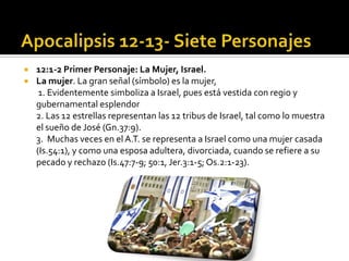    12:1-2 Primer Personaje: La Mujer, Israel.
   La mujer. La gran señal (símbolo) es la mujer,
     1. Evidentemente simboliza a Israel, pues está vestida con regio y
    gubernamental esplendor
    2. Las 12 estrellas representan las 12 tribus de Israel, tal como lo muestra
    el sueño de José (Gn.37:9).
    3. Muchas veces en el A.T. se representa a Israel como una mujer casada
    (Is.54:1), y como una esposa adultera, divorciada, cuando se refiere a su
    pecado y rechazo (Is.47:7-9; 50:1, Jer.3:1-5; Os.2:1-23).
 