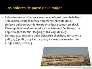    Estos dolores se refieren a la agonía de Israel durante la Gran
    Tribulación, como lo ilustra claramente el contexto. El
    símbolo del alumbramiento era una figura común en el A.T.
    Para significar un dolor agudo, especialmente “el tiempo de
    angustia para Jacob” (Jer.30:5-7; Is.26:15-18; 66:7).
   Durante este supremo dolor dará a luz al piadoso remanente
    judío, 17 (cp.Mi.5:2-3;Zac.12:9-10), en la íntima relación con
    el hijo varón, Cristo, 5.
 