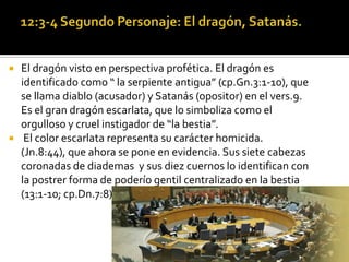    El dragón visto en perspectiva profética. El dragón es
    identificado como “ la serpiente antigua” (cp.Gn.3:1-10), que
    se llama diablo (acusador) y Satanás (opositor) en el vers.9.
    Es el gran dragón escarlata, que lo simboliza como el
    orgulloso y cruel instigador de “la bestia”.
    El color escarlata representa su carácter homicida.
    (Jn.8:44), que ahora se pone en evidencia. Sus siete cabezas
    coronadas de diademas y sus diez cuernos lo identifican con
    la postrer forma de poderío gentil centralizado en la bestia
    (13:1-10; cp.Dn.7:8).
 