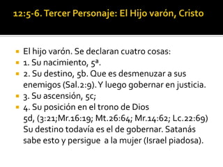    El hijo varón. Se declaran cuatro cosas:
   1. Su nacimiento, 5ª.
   2. Su destino, 5b. Que es desmenuzar a sus
    enemigos (Sal.2:9). Y luego gobernar en justicia.
   3. Su ascensión, 5c;
   4. Su posición en el trono de Dios
    5d, (3:21;Mr.16:19; Mt.26:64; Mr.14:62; Lc.22:69)
    Su destino todavía es el de gobernar. Satanás
    sabe esto y persigue a la mujer (Israel piadosa).
 