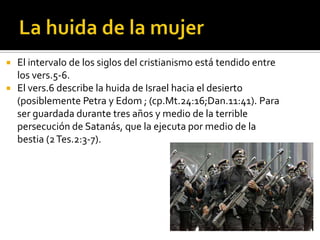  El intervalo de los siglos del cristianismo está tendido entre
  los vers.5-6.
 El vers.6 describe la huida de Israel hacia el desierto
  (posiblemente Petra y Edom ; (cp.Mt.24:16;Dan.11:41). Para
  ser guardada durante tres años y medio de la terrible
  persecución de Satanás, que la ejecuta por medio de la
  bestia (2 Tes.2:3-7).
 