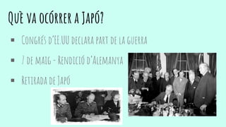 Què va ocórrer a Japó?
 Congrés d’EE.UU declara part de la guerra
 7 de maig - Rendició d’Alemanya
 Retirada de Japó
 