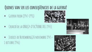  Guerra freda (1947-1991)
 Creació de la ONU(24 D’oCTUBRE DEL 1945)
 Judicis de Nuremberg(20 novembre 1945 -
1 octubre 1946)
Quines van ser les conseqüències de la guerra?
 