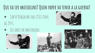 Qui va ser mussolini? Quin paper va tenir a la guerra?
 Cap d’italia des del 1922 fins
al 1943.
 Les idees de mussolini
 