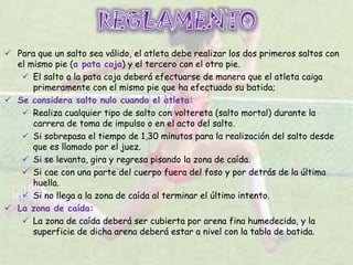  Para que un salto sea válido, el atleta debe realizar los dos primeros saltos con
el mismo pie (a pata coja) y el tercero con el otro pie.
 El salto a la pata coja deberá efectuarse de manera que el atleta caiga
primeramente con el mismo pie que ha efectuado su batida;
 Se considera salto nulo cuando el atleta:
 Realiza cualquier tipo de salto con voltereta (salto mortal) durante la
carrera de toma de impulso o en el acto del salto.
 Si sobrepasa el tiempo de 1,30 minutos para la realización del salto desde
que es llamado por el juez.
 Si se levanta, gira y regresa pisando la zona de caída.
 Si cae con una parte del cuerpo fuera del foso y por detrás de la última
huella.
 Si no llega a la zona de caída al terminar el último intento.
 La zona de caída:
 La zona de caída deberá ser cubierta por arena fina humedecida, y la
superficie de dicha arena deberá estar a nivel con la tabla de batida.
 