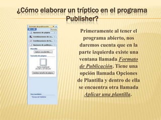 ¿Cómo elaborar un tríptico en el programa
              Publisher?
                    Primeramente al tener el
                     programa abierto, nos
                   daremos cuenta que en la
                   parte izquierda existe una
                   ventana llamada Formato
                   de Publicación. Tiene una
                   opción llamada Opciones
                  de Plantilla y dentro de ella
                   se encuentra otra llamada
                      Aplicar una plantilla.
 