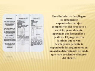En el interior se despliegan
         los argumentos
      exponiendo ventajas
  competitivas del producto o
     servicio, generalmente,
   apoyadas por fotografías o
    gráficos. El juego de tres
       láminas que se van
     desplegando permite ir
 exponiendo los argumentos en
un orden determinado de modo
  que vaya creciendo el interés
            del cliente.
 