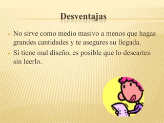 Desventajas
 No sirve como medio masivo a menos que hagas
  grandes cantidades y te asegures su llegada.
 Si tiene mal diseño, es posible que lo descarten
  sin leerlo.
 