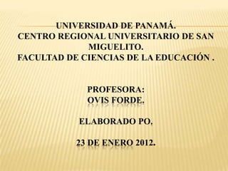 UNIVERSIDAD DE PANAMÁ.
CENTRO REGIONAL UNIVERSITARIO DE SAN
             MIGUELITO.
FACULTAD DE CIENCIAS DE LA EDUCACIÓN .


             PROFESORA:
             OVIS FORDE.

           ELABORADO PO.

           23 DE ENERO 2012.
 