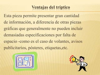 Ventajas del tríptico
Esta pieza permite presentar gran cantidad
de información, a diferencia de otras piezas
gráficas que generalmente no pueden incluir
demasiadas especificaciones por falta de
espacio -como es el caso de volantes, avisos
publicitarios, pósteres, etiquetas,etc.
 