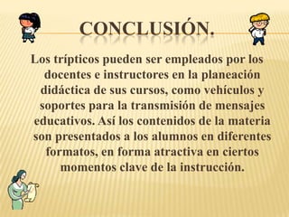 CONCLUSIÓN.
Los trípticos pueden ser empleados por los
  docentes e instructores en la planeación
 didáctica de sus cursos, como vehículos y
 soportes para la transmisión de mensajes
educativos. Así los contenidos de la materia
son presentados a los alumnos en diferentes
  formatos, en forma atractiva en ciertos
     momentos clave de la instrucción.
 