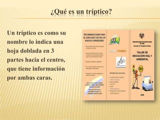 ¿Qué es un tríptico?

Un tríptico es como su
nombre lo indica una
hoja doblada en 3
partes hacia el centro,
que tiene información
por ambas caras.
 