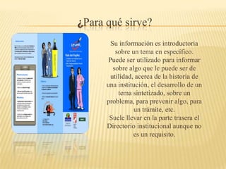 ¿Para qué sirve?
        Su información es introductoria
          sobre un tema en específico.
       Puede ser utilizado para informar
         sobre algo que le puede ser de
        utilidad, acerca de la historia de
      una institución, el desarrollo de un
           tema sintetizado, sobre un
      problema, para prevenir algo, para
                 un trámite, etc.
       Suele llevar en la parte trasera el
      Directorio institucional aunque no
                 es un requisito.
 
