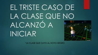 EL TRISTE CASO DE
LA CLASE QUE NO
ALCANZÓ A
INICIAR
“LA CLASE QUE CAYO AL HOYO NEGRO
 