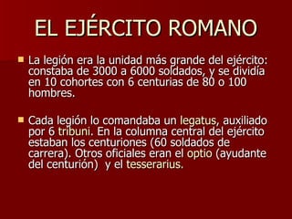 EL EJÉRCITO ROMANO La legión era la unidad más grande del ejército: constaba de 3000 a 6000 soldados, y se dividía en 10 cohortes con 6 centurias de 80 o 100 hombres.  Cada legión lo comandaba un  legatus , auxiliado por 6  tribuni . En la columna central del ejército estaban los centuriones (60 soldados de carrera). Otros oficiales eran el  optio  (ayudante del centurión)  y el  tesserarius . 