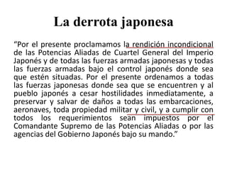 La derrota japonesa
“Por el presente proclamamos la rendición incondicional
de las Potencias Aliadas de Cuartel General del Imperio
Japonés y de todas las fuerzas armadas japonesas y todas
las fuerzas armadas bajo el control japonés donde sea
que estén situadas. Por el presente ordenamos a todas
las fuerzas japonesas donde sea que se encuentren y al
pueblo japonés a cesar hostilidades inmediatamente, a
preservar y salvar de daños a todas las embarcaciones,
aeronaves, toda propiedad militar y civil, y a cumplir con
todos los requerimientos sean impuestos por el
Comandante Supremo de las Potencias Aliadas o por las
agencias del Gobierno Japonés bajo su mando.”
 