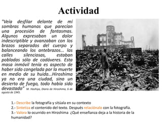 Actividad
"Veía desfilar delante de mí
sombras humanas que parecían
una procesión de fantasmas.
Algunos expresaban un dolor
indescriptible y avanzaban con los
brazos separados del cuerpo y
balanceando los antebrazos... las
calles silenciosas, estaban
pobladas sólo de cadáveres. Esta
masa inmóvil tenía es aspecto de
haber sido congelada por la muerte
en medio de su huida...Hiroshima
ya no era una ciudad, sino un
desierto de fuego, todo había sido
devastado” M. Hashiya, Diario de Hiroshima, 6 de
agosto de 1945.
1.- Describe la fotografía y sitúala en su contexto
2.- Sintetiza el contenido del texto. Después relaciónalo con la fotografía.
3.- Valora lo ocurrido en Hiroshima ¿Qué enseñanza deja a la historia de la
humanidad?
 