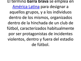 El término barra brava se emplea en
    América Latina para designar a
  aquellos grupos, y a los individuos
  dentro de los mismos, organizados
 dentro de la hinchada de un club de
fútbol, caracterizados habitualmente
 por ser protagonistas de incidentes
 violentos, dentro y fuera del estadio
              de fútbol.
 