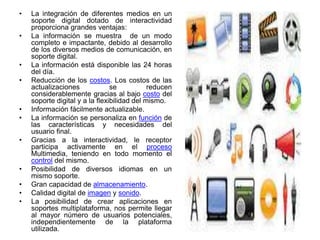 • La integración de diferentes medios en un
soporte digital dotado de interactividad
proporciona grandes ventajas:
• La información se muestra de un modo
completo e impactante, debido al desarrollo
de los diversos medios de comunicación, en
soporte digital.
• La información está disponible las 24 horas
del día.
• Reducción de los costos. Los costos de las
actualizaciones se reducen
considerablemente gracias al bajo costo del
soporte digital y a la flexibilidad del mismo.
• Información fácilmente actualizable.
• La información se personaliza en función de
las características y necesidades del
usuario final.
• Gracias a la interactividad, le receptor
participa activamente en el proceso
Multimedia, teniendo en todo momento el
control del mismo.
• Posibilidad de diversos idiomas en un
mismo soporte.
• Gran capacidad de almacenamiento.
• Calidad digital de imagen y sonido.
• La posibilidad de crear aplicaciones en
soportes multiplataforma, nos permite llegar
al mayor número de usuarios potenciales,
independientemente de la plataforma
utilizada.
 