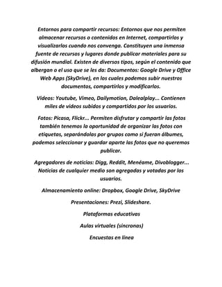 Entornos para compartir recursos: Entornos que nos permiten
almacenar recursos o contenidos en Internet, compartirlos y
visualizarlos cuando nos convenga. Constituyen una inmensa
fuente de recursos y lugares donde publicar materiales para su
difusión mundial. Existen de diversos tipos, según el contenido que
albergan o el uso que se les da: Documentos: Google Drive y Office
Web Apps (SkyDrive), en los cuales podemos subir nuestros
documentos, compartirlos y modificarlos.
Videos: Youtube, Vimeo, Dailymotion, Dalealplay... Contienen
miles de vídeos subidos y compartidos por los usuarios.
Fotos: Picasa, Flickr... Permiten disfrutar y compartir las fotos
también tenemos la oportunidad de organizar las fotos con
etiquetas, separándolas por grupos como si fueran álbumes,
podemos seleccionar y guardar aparte las fotos que no queremos
publicar.
Agregadores de noticias: Digg, Reddit, Menéame, Divoblogger...
Noticias de cualquier medio son agregadas y votadas por los
usuarios.
Almacenamiento online: Dropbox, Google Drive, SkyDrive
Presentaciones: Prezi, Slideshare.
Plataformas educativas
Aulas virtuales (síncronas)
Encuestas en línea
 