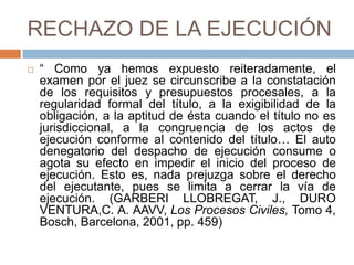 RECHAZO DE LA EJECUCIÓN
 “ Como ya hemos expuesto reiteradamente, el
examen por el juez se circunscribe a la constatación
de los requisitos y presupuestos procesales, a la
regularidad formal del título, a la exigibilidad de la
obligación, a la aptitud de ésta cuando el título no es
jurisdiccional, a la congruencia de los actos de
ejecución conforme al contenido del título… El auto
denegatorio del despacho de ejecución consume o
agota su efecto en impedir el inicio del proceso de
ejecución. Esto es, nada prejuzga sobre el derecho
del ejecutante, pues se limita a cerrar la vía de
ejecución. (GARBERI LLOBREGAT, J., DURO
VENTURA,C. A. AAVV, Los Procesos Civiles, Tomo 4,
Bosch, Barcelona, 2001, pp. 459)
 