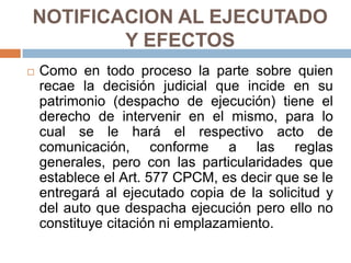 NOTIFICACION AL EJECUTADO
Y EFECTOS
 Como en todo proceso la parte sobre quien
recae la decisión judicial que incide en su
patrimonio (despacho de ejecución) tiene el
derecho de intervenir en el mismo, para lo
cual se le hará el respectivo acto de
comunicación, conforme a las reglas
generales, pero con las particularidades que
establece el Art. 577 CPCM, es decir que se le
entregará al ejecutado copia de la solicitud y
del auto que despacha ejecución pero ello no
constituye citación ni emplazamiento.
 