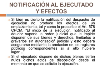NOTIFICACIÓN AL EJECUTADO
Y EFECTOS
 Si bien es cierto la notificación del despacho de
ejecución no produce los efectos de un
emplazamiento, tal y como lo prescribe el Art. 578
CPCM. “El inicio de la ejecución, notificado al
deudor supone la orden judicial que le impide
disponer de sus bienes y derechos, limitarlos o
gravarlos sin autorización judicial y esto deberá
asegurarse mediante la anotación en los registros
públicos correspondientes si a ello hubiere
lugar…”
 Si el ejecutado dispone de dichos bienes serán
nulos dichos actos de disposición desde el
momento en que se solicite la ejecución.
 