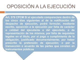 OPOSICIÓN A LA EJECUCIÓN
Art. 579 CPCM Si el ejecutado compareciere dentro de
los cinco días siguientes al de la notificación del
despacho de ejecución, podrá formular, mediante
escrito, oposición a la ejecución por falta de carácter
o calidad del ejecutante o del ejecutado, o de
representación de los mismos, por falta de requisitos
legales en el título, por el pago o cumplimiento de la
obligación, justificado documentalmente; por haber
prescrito la pretensión de ejecución; o por la
transacción o acuerdo de las partes que consten en
instrumentos públicos
 